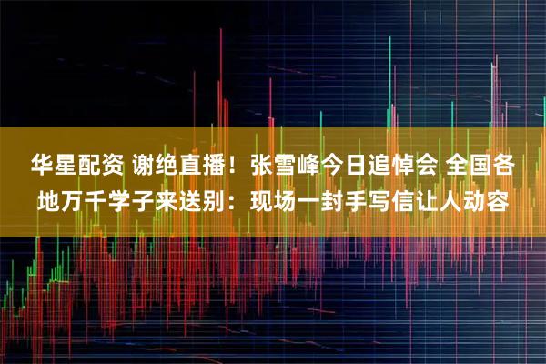 华星配资 谢绝直播!张雪峰今日追悼会 全国各地万千学子来送别:现场一封手写信让人动容