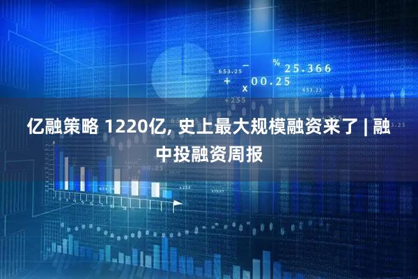 亿融策略 1220亿, 史上最大规模融资来了 | 融中投融资周报