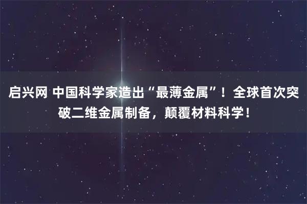 启兴网 中国科学家造出“最薄金属”！全球首次突破二维金属制备，颠覆材料科学！
