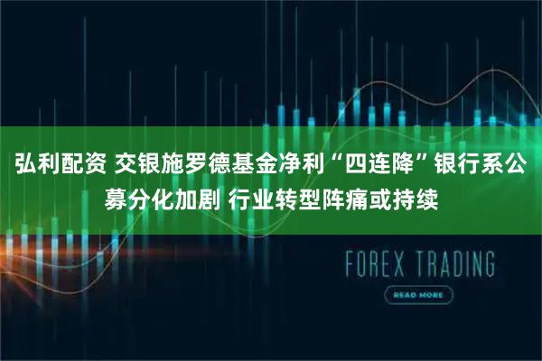 弘利配资 交银施罗德基金净利“四连降”银行系公募分化加剧 行业转型阵痛或持续